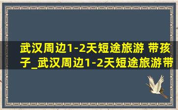 武汉周边1-2天短途旅游 带孩子_武汉周边1-2天短途旅游带孩子自驾